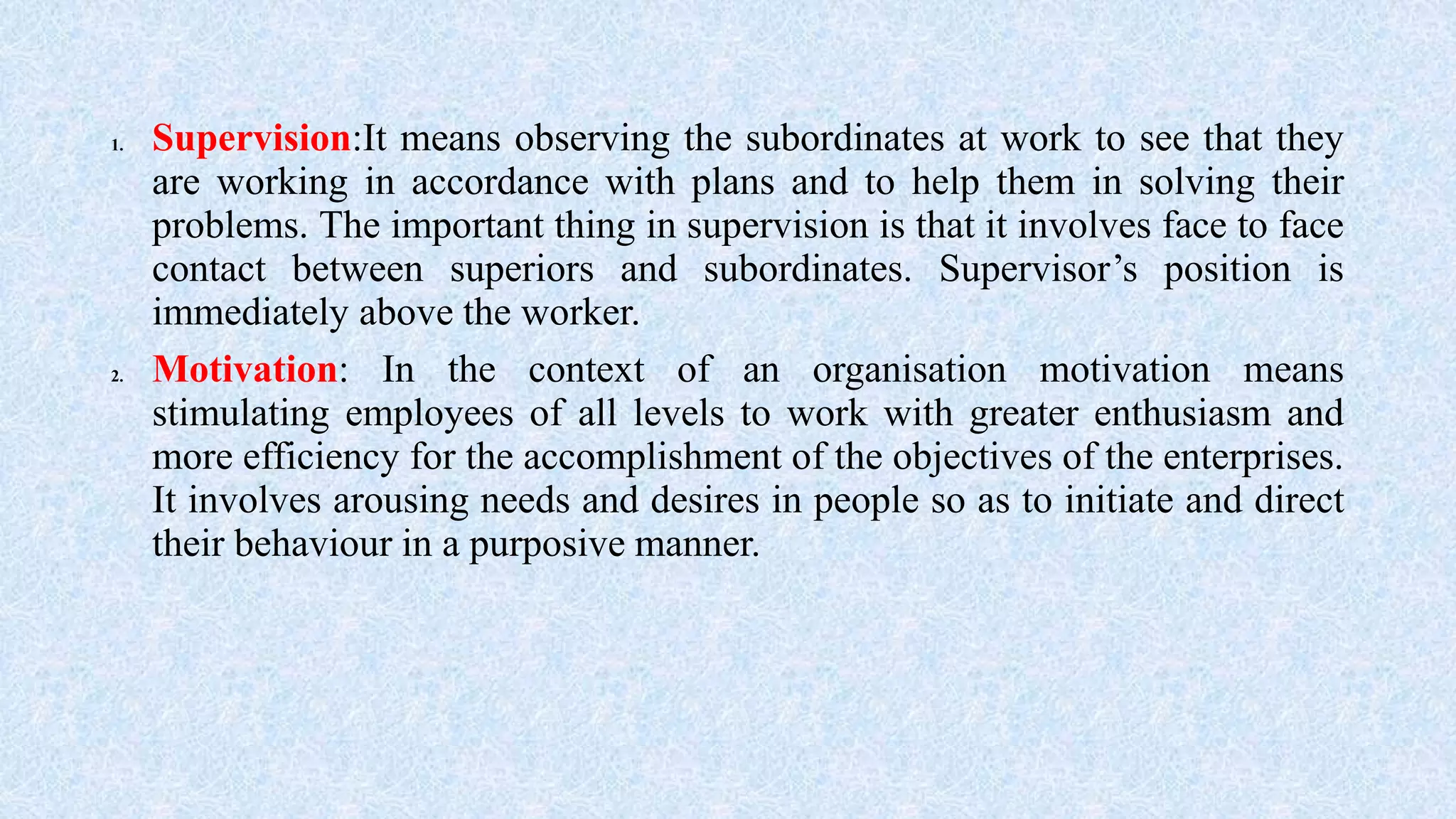 1. Supervision:It means observing the subordinates at work to see that they
are working in accordance with plans and to help them in solving their
problems. The important thing in supervision is that it involves face to face
contact between superiors and subordinates. Supervisor’s position is
immediately above the worker.
2. Motivation: In the context of an organisation motivation means
stimulating employees of all levels to work with greater enthusiasm and
more efficiency for the accomplishment of the objectives of the enterprises.
It involves arousing needs and desires in people so as to initiate and direct
their behaviour in a purposive manner.
 