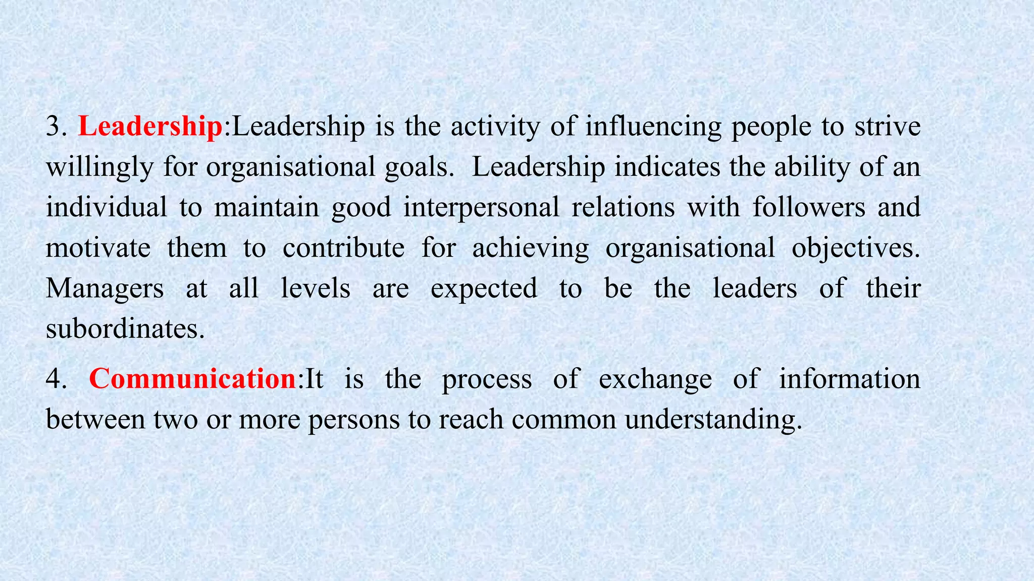 3. Leadership:Leadership is the activity of influencing people to strive
willingly for organisational goals. Leadership indicates the ability of an
individual to maintain good interpersonal relations with followers and
motivate them to contribute for achieving organisational objectives.
Managers at all levels are expected to be the leaders of their
subordinates.
4. Communication:It is the process of exchange of information
between two or more persons to reach common understanding.
 