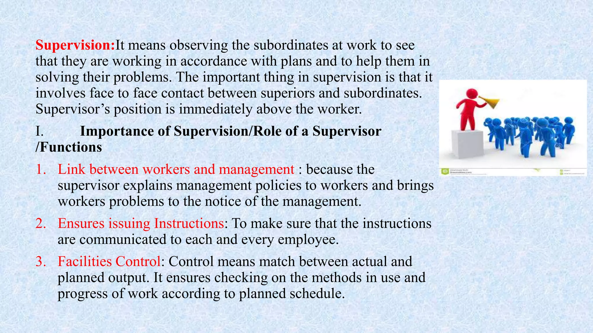 Supervision:It means observing the subordinates at work to see
that they are working in accordance with plans and to help them in
solving their problems. The important thing in supervision is that it
involves face to face contact between superiors and subordinates.
Supervisor’s position is immediately above the worker.
I. Importance of Supervision/Role of a Supervisor
/Functions
1. Link between workers and management : because the
supervisor explains management policies to workers and brings
workers problems to the notice of the management.
2. Ensures issuing Instructions: To make sure that the instructions
are communicated to each and every employee.
3. Facilities Control: Control means match between actual and
planned output. It ensures checking on the methods in use and
progress of work according to planned schedule.
 