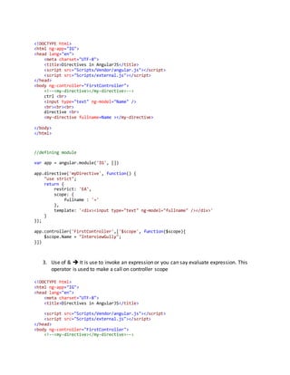 <!DOCTYPE html> 
<html ng-app="IG"> 
<head lang="en"> 
<meta charset="UTF-8"> 
<title>Directives in AngularJS</title> 
<script src="Scripts/Vendor/angular.js"></script> 
<script src="Scripts/external.js"></script> 
</head> 
<body ng-controller="FirstController"> 
<!--<my-directive></my-directive>--> 
ctrl <br> 
<input type="text" ng-model="Name" /> 
<br><br><br> 
directive <br> 
<my-directive fullname=Name ></my-directive> 
</body> 
</html> 
//defining module 
var app = angular.module('IG', []) 
app.directive('myDirective', function() { 
"use strict"; 
return { 
restrict: 'EA', 
scope: { 
fullname : '=' 
}, 
template: '<div><input type="text" ng-model="fullname" /></div>' 
} 
}); 
app.controller('FirstController',['$scope', function($scope){ 
$scope.Name = "InterviewGully"; 
}]) 
3. Use of &  It is use to invoke an expression or you can say evaluate expression. This 
operator is used to make a call on controller scope 
<!DOCTYPE html> 
<html ng-app="IG"> 
<head lang="en"> 
<meta charset="UTF-8"> 
<title>Directives in AngularJS</title> 
<script src="Scripts/Vendor/angular.js"></script> 
<script src="Scripts/external.js"></script> 
</head> 
<body ng-controller="FirstController"> 
<!--<my-directive></my-directive>--> 
 