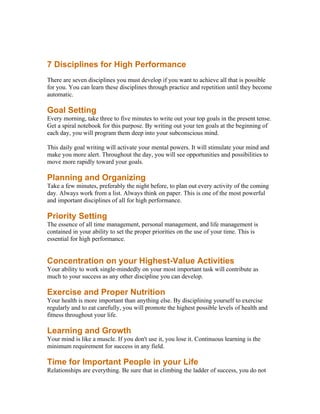 7 Disciplines for High Performance
There are seven disciplines you must develop if you want to achieve all that is possible
for you. You can learn these disciplines through practice and repetition until they become
automatic.

Goal Setting
Every morning, take three to five minutes to write out your top goals in the present tense.
Get a spiral notebook for this purpose. By writing out your ten goals at the beginning of
each day, you will program them deep into your subconscious mind.

This daily goal writing will activate your mental powers. It will stimulate your mind and
make you more alert. Throughout the day, you will see opportunities and possibilities to
move more rapidly toward your goals.

Planning and Organizing
Take a few minutes, preferably the night before, to plan out every activity of the coming
day. Always work from a list. Always think on paper. This is one of the most powerful
and important disciplines of all for high performance.

Priority Setting
The essence of all time management, personal management, and life management is
contained in your ability to set the proper priorities on the use of your time. This is
essential for high performance.


Concentration on your Highest-Value Activities
Your ability to work single-mindedly on your most important task will contribute as
much to your success as any other discipline you can develop.

Exercise and Proper Nutrition
Your health is more important than anything else. By disciplining yourself to exercise
regularly and to eat carefully, you will promote the highest possible levels of health and
fitness throughout your life.

Learning and Growth
Your mind is like a muscle. If you don't use it, you lose it. Continuous learning is the
minimum requirement for success in any field.

Time for Important People in your Life
Relationships are everything. Be sure that in climbing the ladder of success, you do not
 