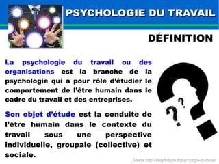 PPSSYYCCHHOOLLOOGGIIEE DDUU TTRRAAVVAAIILL 
DÉFINITION 
La psychologie du travail ou des 
organisations est la branche de la 
psychologie qui a pour rôle d’étudier le 
comportement de l’être humain dans le 
cadre du travail et des entreprises. 
Son objet d’étude est la conduite de 
l’être humain dans le contexte du 
travail sous une perspective 
individuelle, groupale (collective) et 
sociale. 
Source: http://lesdefinitions.fr/psychologie-du-travail 
 
