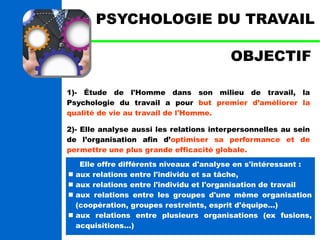 PSYCHOLOGIE DU TRAVAIL 
OBJECTIF 
1)- Étude de l'Homme dans son milieu de travail, la 
Psychologie du travail a pour but premier d’améliorer la 
qualité de vie au travail de l'Homme. 
2)- Elle analyse aussi les relations interpersonnelles au sein 
de l’organisation afin d’optimiser sa performance et de 
permettre une plus grande efficacité globale. 
Elle offre différents niveaux d'analyse en s'intéressant : 
 aux relations entre l'individu et sa tâche, 
 aux relations entre l'individu et l'organisation de travail 
 aux relations entre les groupes d'une même organisation 
(coopération, groupes restreints, esprit d'équipe...) 
 aux relations entre plusieurs organisations (ex fusions, 
acquisitions...) 
 