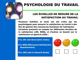 PSYCHOLOGIE DU TRAVAIL 
LES ÉCHELLES DE MESURE DE LA 
SATISFACTION AU TRAVAIL 
Plusieurs échelles et tests ont été créés par les 
psychologues pour mesurer la satisfaction au travail à des 
fins de gestion des ressources humaines de l'entreprise. 
Certaines prennent en compte les différentes facettes de 
la satisfaction (JDI, MSQ), et d'autres se basent sur la 
satisfaction en général (JGS) : 
 le JDI (Job Descriptive Index) 
 le MSQ (Minnesota Satisfaction 
Questionnaire) 
 le JGS (Job in General Scale) 
 