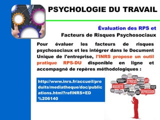 PSYCHOLOGIE DU TRAVAIL 
Évaluation des RPS et 
Facteurs de Risques Psychosociaux 
Pour évaluer les facteurs de risques 
psychosociaux et les intégrer dans le Document 
Unique de l'entreprise, l'INRS propose un outil 
pratique RPS-DU disponible en ligne et 
accompagné de repères méthodologiques : 
http://www.inrs.fr/accueil/pro 
duits/mediatheque/doc/public 
ations.html?refINRS=ED 
%206140 
 
