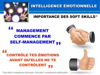IINNTTEELLLLIIGGEENNCCEE ÉÉMMOOTTIIOONNNNEELLLLEE 
IMPORTANCE DES SOFT SKILLS* 
,, 
MANAGEMENT 
COMMENCE PAR 
SELF-MANAGEMENT 
,, 
,, 
CONTRÔLE TES ÉMOTIONS 
AVANT QU'ELLES NE TE 
CONTRÔLENT 
,, 
*Hard skills= compétences techniques / Soft skills = compétences relationnelles 
 