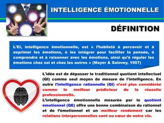 IINNTTEELLLLIIGGEENNCCEE ÉÉMMOOTTIIOONNNNEELLLLEE 
DDÉÉFFIINNIITTIIOONN 
L'EI, intelligence émotionnelle, est « l’habileté à percevoir et à 
exprimer les émotions, à les intégrer pour faciliter la pensée, à 
comprendre et à raisonner avec les émotions, ainsi qu’à réguler les 
émotions chez soi et chez les autres » (Mayer & Salovey, 1997) 
L'idée est de dépasser le traditionnel quotient intellectuel 
(QI) comme seul moyen de mesure de l'intelligence. En 
outre l’intelligence rationnelle (QI) n'est plus considérée 
comme le meilleur prédicteur de la réussite 
professionnelle. 
L’intelligence émotionnelle mesurée par le quotient 
émotionnel (QE) offre une bonne combinaison du rationnel 
et de l’émotionnel et un meilleur rendement car les 
relations interpersonnelles sont au coeur de notre vie. 
 