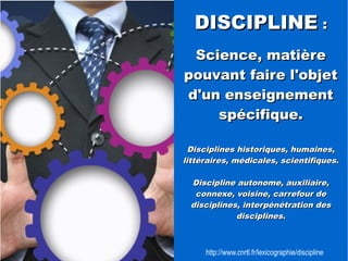 DDIISSCCIIPPLLIINNEE :: 
SScciieennccee,, mmaattiièèrree 
ppoouuvvaanntt ffaaiirree ll''oobbjjeett 
dd''uunn eennsseeiiggnneemmeenntt 
ssppéécciiffiiqquuee.. 
DDiisscciipplliinneess hhiissttoorriiqquueess,, hhuummaaiinneess,, 
lliittttéérraaiirreess,, mmééddiiccaalleess,, sscciieennttiiffiiqquueess.. 
DDiisscciipplliinnee aauuttoonnoommee,, aauuxxiilliiaaiirree,, 
ccoonnnneexxee,, vvooiissiinnee,, ccaarrrreeffoouurr ddee 
ddiisscciipplliinneess,, iinntteerrppéénnééttrraattiioonn ddeess 
ddiisscciipplliinneess.. 
http://www.cnrtl.fr/lexicographie/discipline 
 