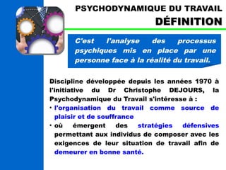 PSYCHODYNAMIQUE DU TRAVAIL 
DDÉÉFFIINNIITTIIOONN 
C'est l'analyse des processus 
psychiques mis en place par une 
personne face à la réalité du travail. 
Discipline développée depuis les années 1970 à 
l'initiative du Dr Christophe DEJOURS, la 
Psychodynamique du Travail s'intéresse à : 
● l'organisation du travail comme source de 
plaisir et de souffrance 
● où émergent des stratégies défensives 
permettant aux individus de composer avec les 
exigences de leur situation de travail afin de 
demeurer en bonne santé. 
 