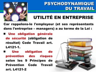 PPSSYYCCHHOODDYYNNAAMMIIQQUUEE 
DDUU TTRRAAVVAAIILL 
UTILITÉ EN ENTREPRISE 
Car rappelons-le l'employeur (et ses représentants 
dans l'entreprise – managers) a au terme de la Loi : 
 Une obligation générale 
de sécurité (obligation de 
résultat) Code Travail art. 
L4121-1. 
 Une obligation de 
prévention des risques 
selon les 9 Principes de 
Prévention Code Travail 
art. L4121-2 
 