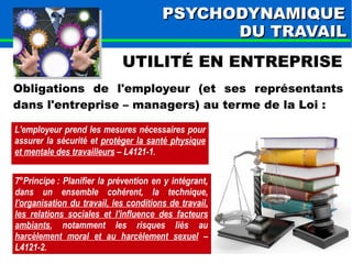 PPSSYYCCHHOODDYYNNAAMMIIQQUUEE 
DDUU TTRRAAVVAAIILL 
UTILITÉ EN ENTREPRISE 
Obligations de l'employeur (et ses représentants 
dans l'entreprise – managers) au terme de la Loi : 
L'employeur prend les mesures nécessaires pour 
assurer la sécurité et protéger la santé physique 
et mentale des travailleurs – L4121-1. 
7°Principe : Planifier la prévention en y intégrant, 
dans un ensemble cohérent, la technique, 
l'organisation du travail, les conditions de travail, 
les relations sociales et l'influence des facteurs 
ambiants, notamment les risques liés au 
harcèlement moral et au harcèlement sexuel – 
L4121-2. 
 
