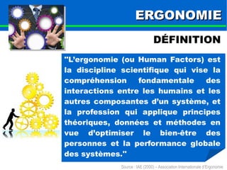 EERRGGOONNOOMMIIEE 
DÉFINITION 
''L’ergonomie (ou Human Factors) est 
la discipline scientifique qui vise la 
compréhension fondamentale des 
interactions entre les humains et les 
autres composantes d’un système, et 
la profession qui applique principes 
théoriques, données et méthodes en 
vue d’optimiser le bien-être des 
personnes et la performance globale 
des systèmes.'' 
Source : IAE (2000) – Association Internationale d’Ergonomie 
 