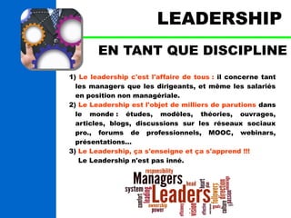 LEADERSHIP 
EN TANT QUE DISCIPLINE 
1) Le leadership c'est l'affaire de tous : il concerne tant 
les managers que les dirigeants, et même les salariés 
en position non managériale. 
2) Le Leadership est l'objet de milliers de parutions dans 
le monde : études, modèles, théories, ouvrages, 
articles, blogs, discussions sur les réseaux sociaux 
pro., forums de professionnels, MOOC, webinars, 
présentations... 
3) Le Leadership, ça s'enseigne et ça s'apprend !!! 
Le Leadership n'est pas inné. 
 