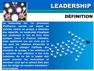 LLEEAADDEERRSSHHIIPP 
DÉFINITION 
Le leadership est "un processus 
d'influence sociale par lequel un 
individu amène un groupe à atteindre 
des objectifs. Le leadership n'implique 
pas seulement le fait de faire faire 
quelque chose à d'autres individus, 
mais également (ce qui n'est pas le 
cas pour les relations d'autorité) la 
capacité à changer l'attitude des 
membres du groupe, à les mobiliser et 
à entraîner leur adhésion à des buts 
communs. De ce fait le leader doit 
savoir susciter les motivations et 
entraîner ceux qui le suivent bien plus 
que les diriger de manière autoritaire." 
(Levy-Leboyer) 
 