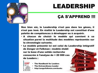 LLEEAADDEERRSSHHIIPP 
ÇA S'APPREND !!! 
Non bien sûr, le Leadership n'est pas dans les gènes, il 
n'est pas inné. En réalité le Leadership est constitué d'une 
palette de compétences à développer ou à acquérir. 
● A chacun de choisir le modèle qui convient à sa 
situation parmi la multitude des modèles représentés sur 
la chronologie suivante. 
● Le modèle présenté ici est celui du Leadership intégratif 
de Zenger et Folkman : modèle établi 
sur la base d'une solide recherche 
consacrée à l'analyse de + 20 000 cas 
de Leaders : 
● The Handbook for Leaders 
● The Extraordinary Leader 
● http://zengerfolkman.com/books 
 