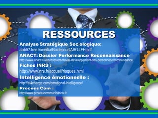 RREESSSSOOUURRCCEESS 
Analyse Stratégique Sociologique: 
alxb57.free.fr/media/Guidepourl'ASO-LFH.pdf 
ANACT: Dossier Performance Reconnaissance 
http://www.anact.fr/web/dossiers/travail-developpement-des-personnes/reconnaissance 
Fiches INRS : 
http://www.inrs.fr/accueil/risques.html 
Intelligence émotionnelle : 
http://ei4change.com/emotional-intelligence/ 
Process Com : 
http://www.processcommunication.fr/ 
 