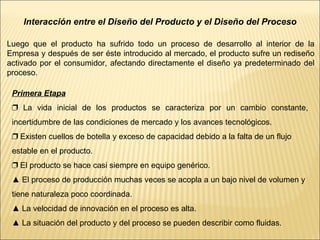 Interacción entre el Diseño del Producto y el Diseño del Proceso Luego que el producto ha sufrido todo un proceso de desarrollo al interior de la Empresa y después de ser éste introducido al mercado, el producto sufre un rediseño activado por el consumidor, afectando directamente el diseño ya predeterminado del proceso. Primera Etapa ❐  La vida inicial de los productos se caracteriza por un cambio constante, incertidumbre de las condiciones de mercado y los avances tecnológicos.  ❐  Existen cuellos de botella y exceso de capacidad debido a la falta de un flujo estable en el producto. ❐  El producto se hace casi siempre en equipo genérico. ▲  El proceso de producción muchas veces se acopla a un bajo nivel de volumen y tiene naturaleza poco coordinada. ▲  La velocidad de innovación en el proceso es alta. ▲  La situación del producto y del proceso se pueden describir como fluidas. 