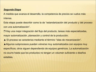 Segunda Etapa A medida que avanza el desarrollo, la competencia de precios se vuelve más intensa.  Esta etapa puede describir como la de “estandarización del producto y del proceso con una automatización”. ❐  Hay una mejor integración del flujo del producto, tareas más especializadas, mayor automatización, planeación y control de la producción. ▲  El proceso se caracteriza mediante el término “islas de mecanización”. ▲ Algunos subprocesos pueden volverse muy automatizados con equipos muy específicos; otros siguen dependiendo de equipos genéricos. La automatización no ocurre hasta que los productos no tengan un volumen suficiente o diseños estables. 