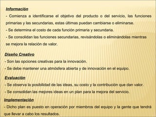 Información - Comienza a identificarse el objetivo del producto o del servicio, las funciones primarias y las secundarias, estas últimas puedan cambiarse o eliminarse. - Se determina el costo de cada función primaria y secundaria. - Se consolidan las funciones secundarias, revisándolas o eliminándolas mientras se mejora la relación de valor. Diseño Creativo - Son las opciones creativas para la innovación. - Se debe mantener una atmósfera abierta y de innovación en el equipo. Evaluación - Se observa la posibilidad de las ideas, su costo y la contribución que dan valor. - Se consolidan las mejores ideas en un plan para la mejora del servicio. Implementación - Dicho plan es puesto en operación por miembros del equipo y la gente que tendrá que llevar a cabo los resultados. 