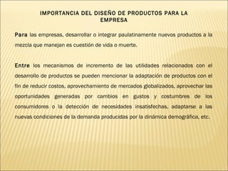 Para  las empresas, desarrollar o integrar paulatinamente nuevos productos a la mezcla que manejan es cuestión de vida o muerte.  Entre  los mecanismos de incremento de las utilidades relacionados con el desarrollo de productos se pueden mencionar la adaptación de productos con el fin de reducir costos, aprovechamiento de mercados globalizados, aprovechar las oportunidades generadas por cambios en gustos y costumbres de los consumidores o la detección de necesidades insatisfechas, adaptarse a las nuevas condiciones de la demanda producidas por la dinámica demográfica, etc.  IMPORTANCIA DEL DISEÑO DE PRODUCTOS PARA LA EMPRESA 