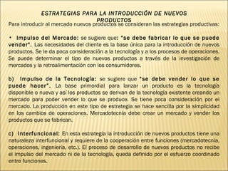 ESTRATEGIAS PARA LA INTRODUCCIÓN DE NUEVOS PRODUCTOS Para introducir al mercado nuevos productos se consideran las estrategias productivas: Impulso del Mercado:  se sugiere que : “se debe fabricar lo que se puede vender".  Las necesidades del cliente es la base única para la introducción de nuevos productos. Se le da poca consideración a la tecnología y a los procesos de operaciones. Se puede determinar el tipo de nuevos productos a través de la investigación de mercados y la retroalimentación con los consumidores. b)  Impulso de la Tecnología:  se sugiere que  “se debe vender lo que se puede hacer”.  La base primordial para lanzar un producto es la tecnología disponible o nueva y así los productos se derivan de la tecnología existente creando un mercado para poder vender lo que se produce. Se tiene poca consideración por el mercado. La producción en este tipo de estrategia se hace sencilla por la simplicidad en los cambios de operaciones. Mercadotecnia debe crear un mercado y vender los productos que se fabrican. c)  Interfuncional:  En esta estrategia la introducción de nuevos productos tiene una naturaleza interfuncional y requiere de la cooperación entre funciones (mercadotecnia, operaciones, ingeniería, etc.). El proceso de desarrollo de nuevos productos no recibe el impulso del mercado ni de la tecnología, queda definido por el esfuerzo coordinado entre funciones.  