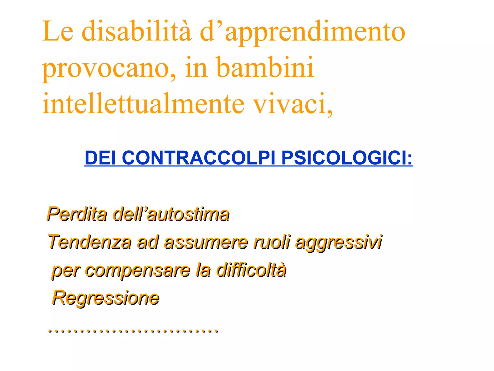 Le disabilità d’apprendimento
provocano, in bambini
intellettualmente vivaci,
DEI CONTRACCOLPI PSICOLOGICI:
Perdita dell’autostimaPerdita dell’autostima
Tendenza ad assumere ruoli aggressiviTendenza ad assumere ruoli aggressivi
per compensare la difficoltàper compensare la difficoltà
RegressioneRegressione
………………………………………………
 
