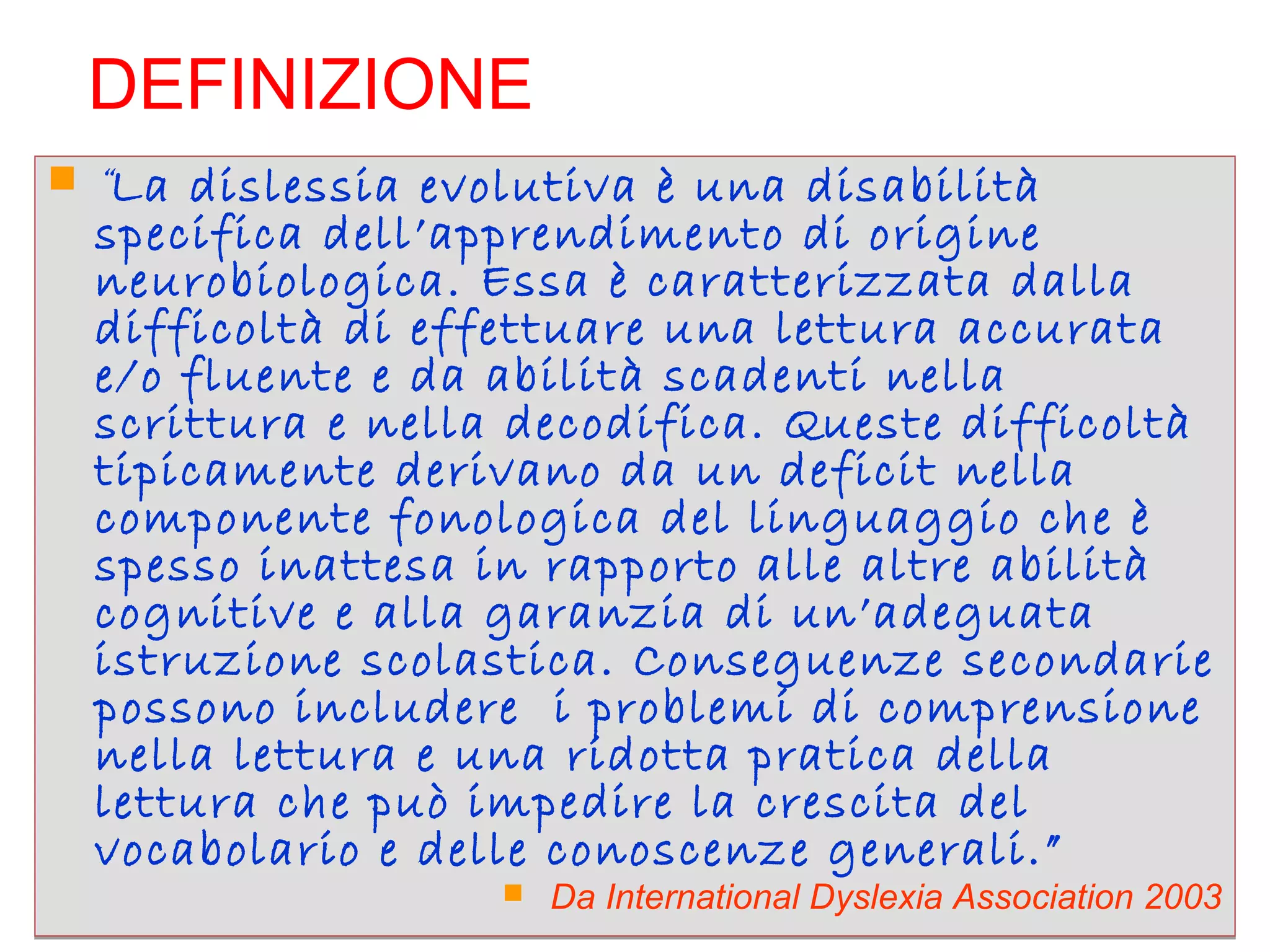 DEFINIZIONE
 “La dislessia evolutiva è una disabilità
specifica dell’apprendimento di origine
neurobiologica. Essa è caratterizzata dalla
difficoltà di effettuare una lettura accurata
e/o fluente e da abilità scadenti nella
scrittura e nella decodifica. Queste difficoltà
tipicamente derivano da un deficit nella
componente fonologica del linguaggio che è
spesso inattesa in rapporto alle altre abilità
cognitive e alla garanzia di un’adeguata
istruzione scolastica. Conseguenze secondarie
possono includere i problemi di comprensione
nella lettura e una ridotta pratica della
lettura che può impedire la crescita del
vocabolario e delle conoscenze generali.”
 Da International Dyslexia Association 2003
 “La dislessia evolutiva è una disabilità
specifica dell’apprendimento di origine
neurobiologica. Essa è caratterizzata dalla
difficoltà di effettuare una lettura accurata
e/o fluente e da abilità scadenti nella
scrittura e nella decodifica. Queste difficoltà
tipicamente derivano da un deficit nella
componente fonologica del linguaggio che è
spesso inattesa in rapporto alle altre abilità
cognitive e alla garanzia di un’adeguata
istruzione scolastica. Conseguenze secondarie
possono includere i problemi di comprensione
nella lettura e una ridotta pratica della
lettura che può impedire la crescita del
vocabolario e delle conoscenze generali.”
 Da International Dyslexia Association 2003
 