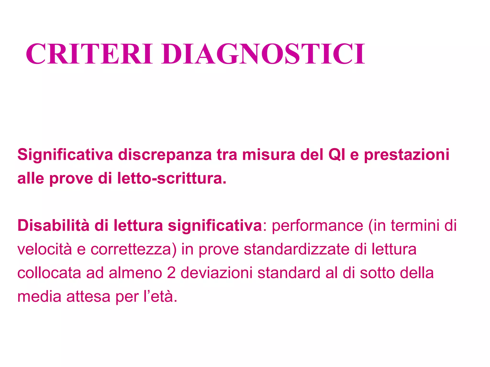 CRITERI DIAGNOSTICI
Significativa discrepanza tra misura del QI e prestazioni
alle prove di letto-scrittura.
Disabilità di lettura significativa: performance (in termini di
velocità e correttezza) in prove standardizzate di lettura
collocata ad almeno 2 deviazioni standard al di sotto della
media attesa per l’età.
 
