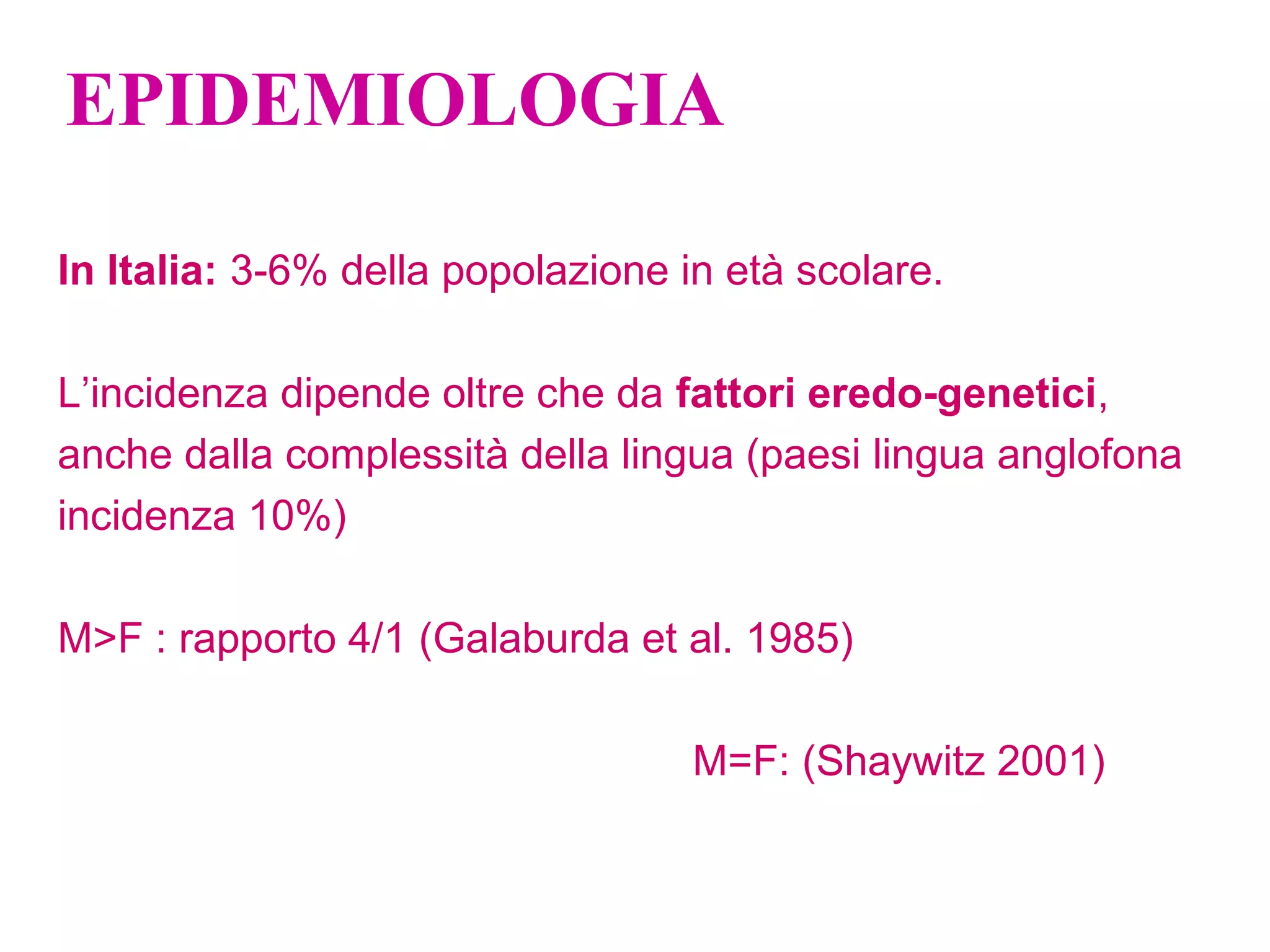 EPIDEMIOLOGIA
In Italia: 3-6% della popolazione in età scolare.
L’incidenza dipende oltre che da fattori eredo-genetici,
anche dalla complessità della lingua (paesi lingua anglofona
incidenza 10%)
M>F : rapporto 4/1 (Galaburda et al. 1985)
M=F: (Shaywitz 2001)
 