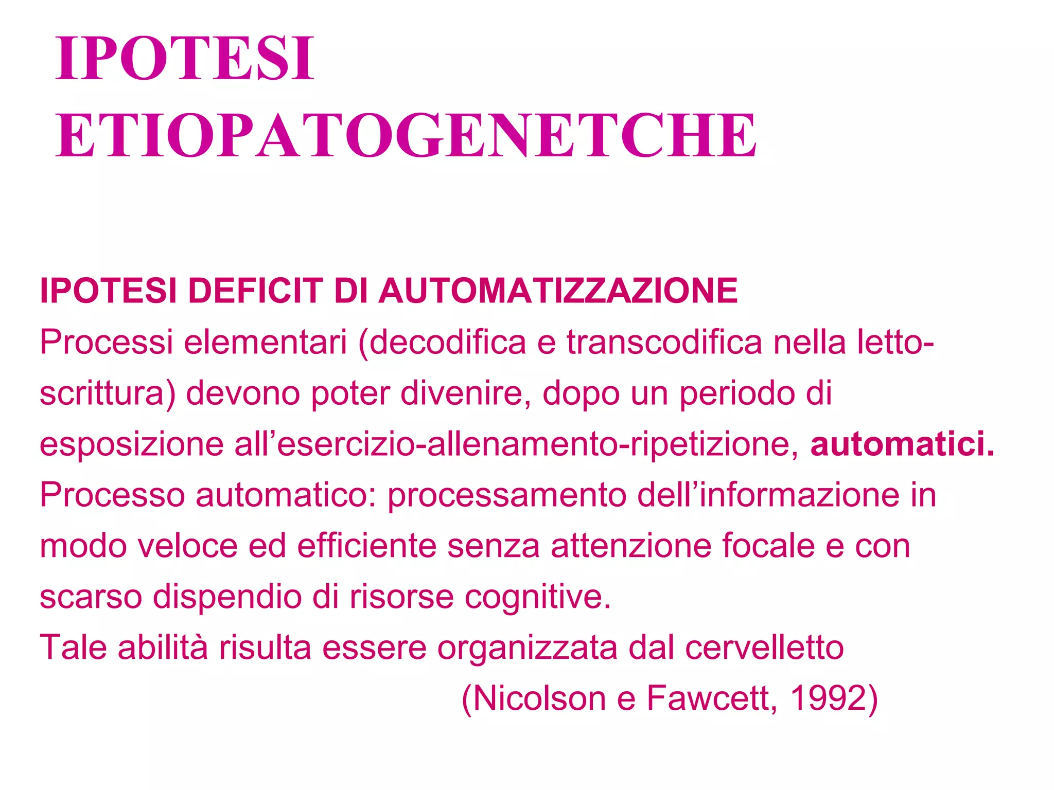 IPOTESI
ETIOPATOGENETCHE
IPOTESI DEFICIT DI AUTOMATIZZAZIONE
Processi elementari (decodifica e transcodifica nella letto-
scrittura) devono poter divenire, dopo un periodo di
esposizione all’esercizio-allenamento-ripetizione, automatici.
Processo automatico: processamento dell’informazione in
modo veloce ed efficiente senza attenzione focale e con
scarso dispendio di risorse cognitive.
Tale abilità risulta essere organizzata dal cervelletto
(Nicolson e Fawcett, 1992)
 
