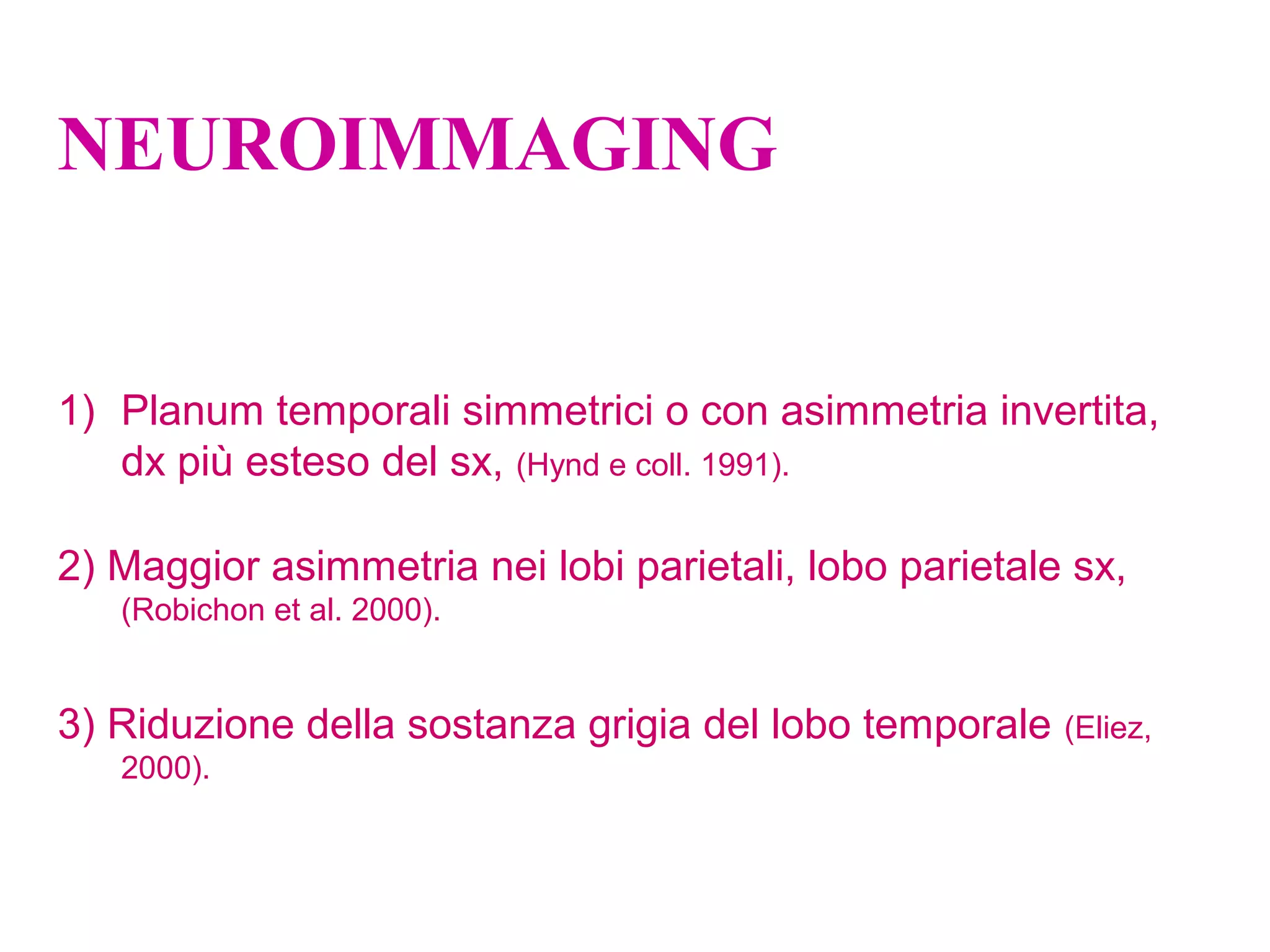 NEUROIMMAGING
1) Planum temporali simmetrici o con asimmetria invertita,
dx più esteso del sx, (Hynd e coll. 1991).
2) Maggior asimmetria nei lobi parietali, lobo parietale sx,
(Robichon et al. 2000).
3) Riduzione della sostanza grigia del lobo temporale (Eliez,
2000).
 