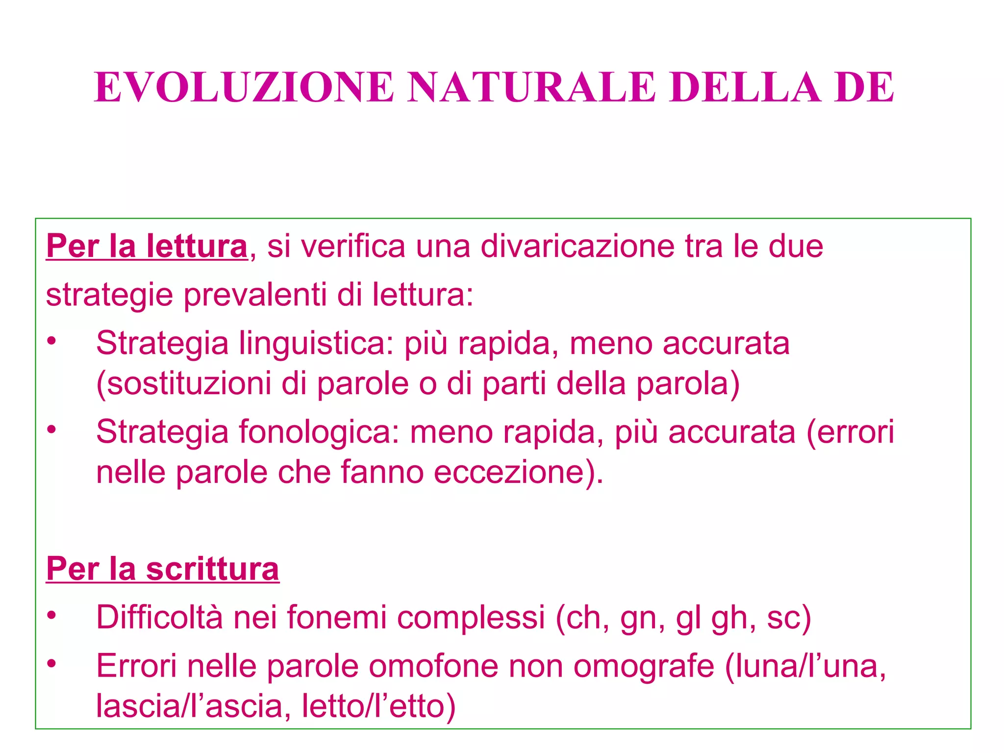 Per la lettura, si verifica una divaricazione tra le due
strategie prevalenti di lettura:
• Strategia linguistica: più rapida, meno accurata
(sostituzioni di parole o di parti della parola)
• Strategia fonologica: meno rapida, più accurata (errori
nelle parole che fanno eccezione).
Per la scrittura
• Difficoltà nei fonemi complessi (ch, gn, gl gh, sc)
• Errori nelle parole omofone non omografe (luna/l’una,
lascia/l’ascia, letto/l’etto)
EVOLUZIONE NATURALE DELLA DE
 