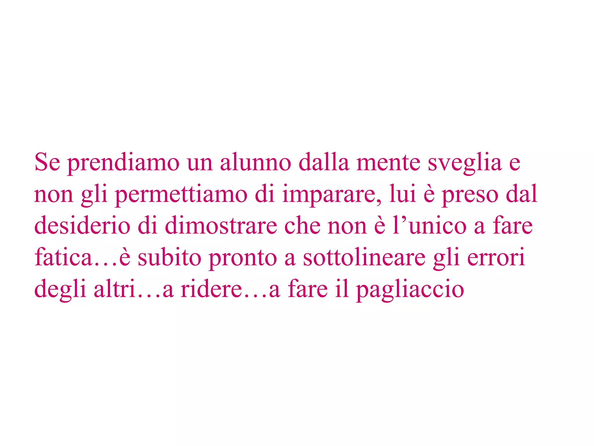 Se prendiamo un alunno dalla mente sveglia e
non gli permettiamo di imparare, lui è preso dal
desiderio di dimostrare che non è l’unico a fare
fatica…è subito pronto a sottolineare gli errori
degli altri…a ridere…a fare il pagliaccio
 