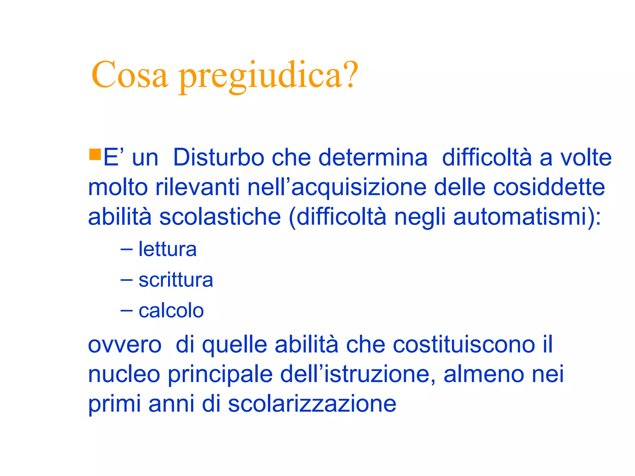 Cosa pregiudica?
E’ un Disturbo che determina difficoltà a volte
molto rilevanti nell’acquisizione delle cosiddette
abilità scolastiche (difficoltà negli automatismi):
– lettura
– scrittura
– calcolo
ovvero di quelle abilità che costituiscono il
nucleo principale dell’istruzione, almeno nei
primi anni di scolarizzazione
 