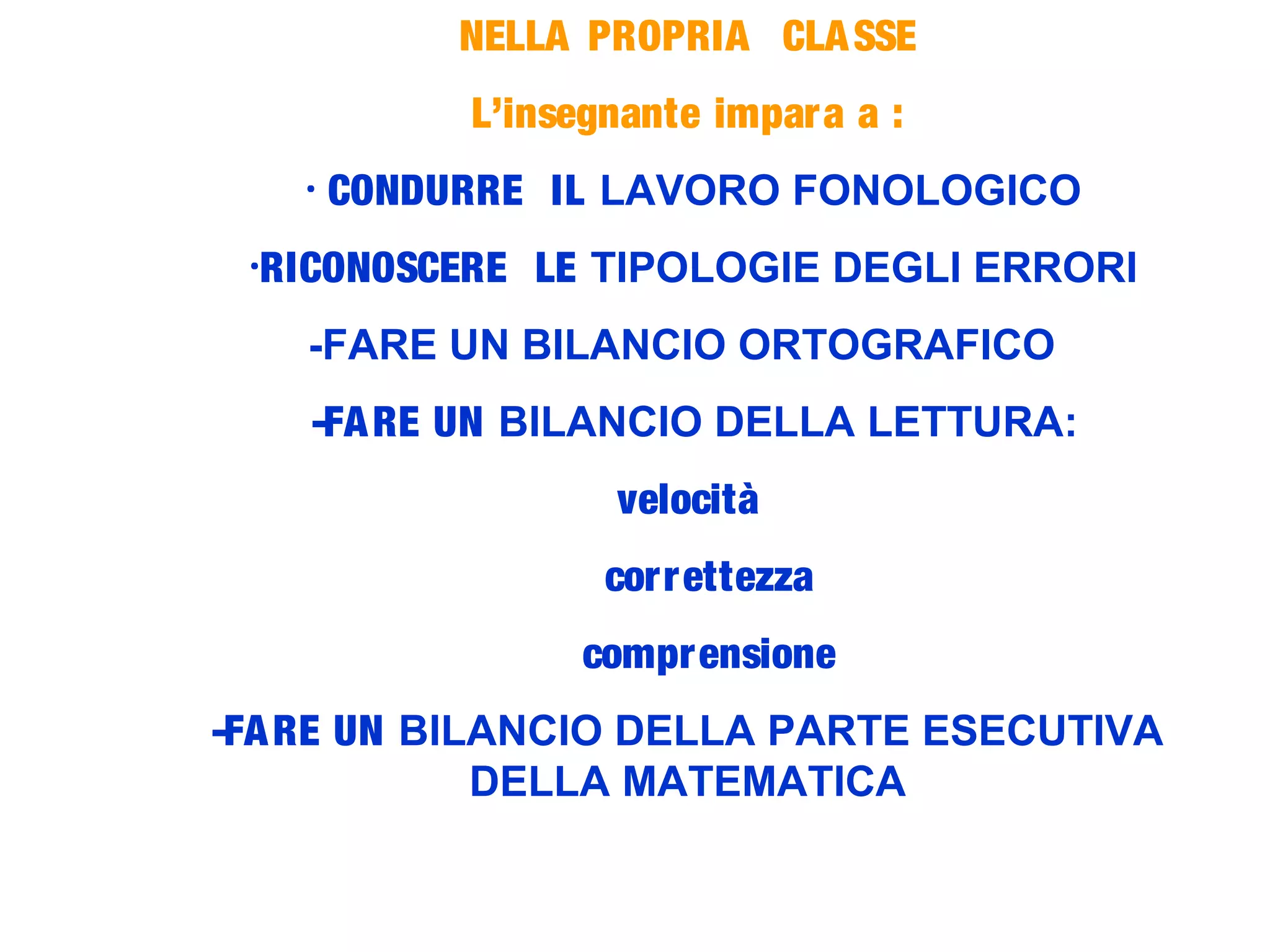 NELLA PROPRIA CLASSE
L’insegnante impara a :
- CONDURRE IL LAVORO FONOLOGICO
-RICONOSCERE LE TIPOLOGIE DEGLI ERRORI
-FARE UN BILANCIO ORTOGRAFICO
-FARE UN BILANCIO DELLA LETTURA:
velocità
correttezza
comprensione
-FARE UN BILANCIO DELLA PARTE ESECUTIVA
DELLA MATEMATICA
 