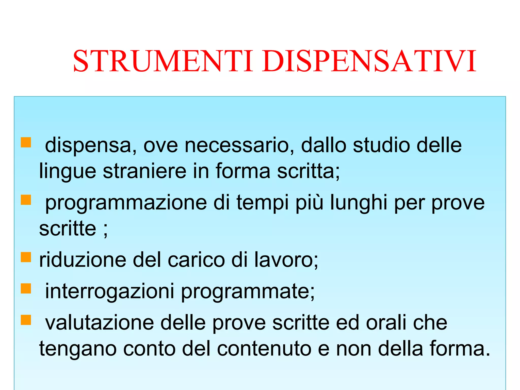 STRUMENTI DISPENSATIVI
 dispensa, ove necessario, dallo studio delle
lingue straniere in forma scritta;
 programmazione di tempi più lunghi per prove
scritte ;
 riduzione del carico di lavoro;
 interrogazioni programmate;
 valutazione delle prove scritte ed orali che
tengano conto del contenuto e non della forma.
 dispensa, ove necessario, dallo studio delle
lingue straniere in forma scritta;
 programmazione di tempi più lunghi per prove
scritte ;
 riduzione del carico di lavoro;
 interrogazioni programmate;
 valutazione delle prove scritte ed orali che
tengano conto del contenuto e non della forma.
 