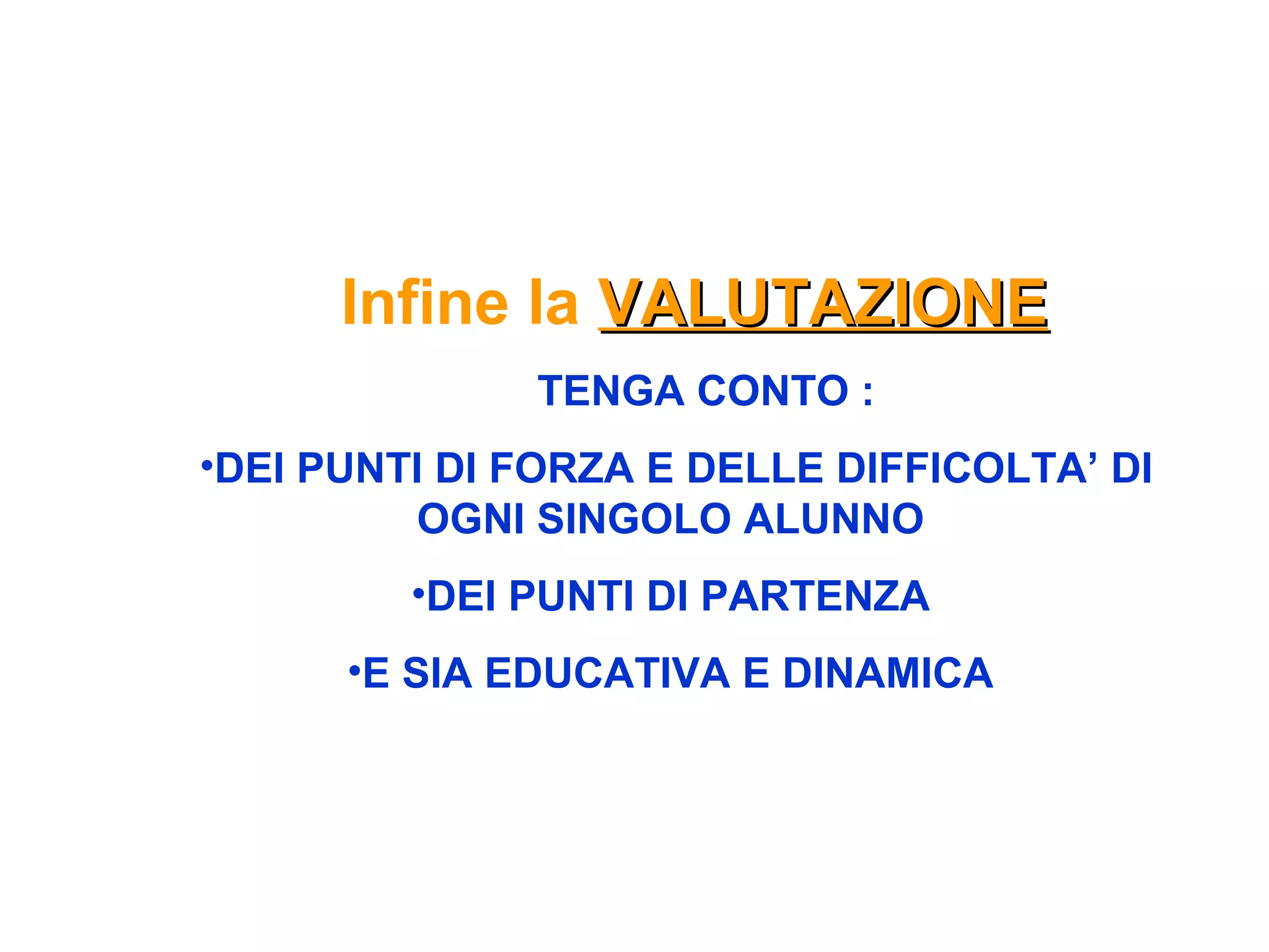 Infine la VALUTAZIONEVALUTAZIONE
TENGA CONTO :
•DEI PUNTI DI FORZA E DELLE DIFFICOLTA’ DI
OGNI SINGOLO ALUNNO
•DEI PUNTI DI PARTENZA
•E SIA EDUCATIVA E DINAMICA
 