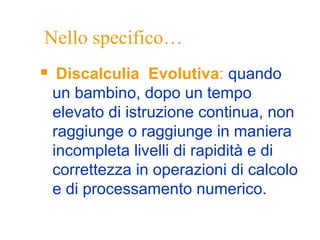 Nello specifico…
 Discalculia Evolutiva: quando
un bambino, dopo un tempo
elevato di istruzione continua, non
raggiunge o raggiunge in maniera
incompleta livelli di rapidità e di
correttezza in operazioni di calcolo
e di processamento numerico.
 