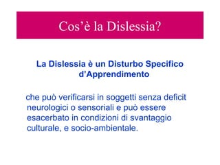 Cos’è la Dislessia?
La Dislessia è un Disturbo Specifico
d’Apprendimento
che può verificarsi in soggetti senza deficit
neurologici o sensoriali e può essere
esacerbato in condizioni di svantaggio
culturale, e socio-ambientale.
 