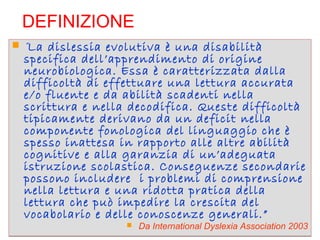 DEFINIZIONE
 “La dislessia evolutiva è una disabilità
specifica dell’apprendimento di origine
neurobiologica. Essa è caratterizzata dalla
difficoltà di effettuare una lettura accurata
e/o fluente e da abilità scadenti nella
scrittura e nella decodifica. Queste difficoltà
tipicamente derivano da un deficit nella
componente fonologica del linguaggio che è
spesso inattesa in rapporto alle altre abilità
cognitive e alla garanzia di un’adeguata
istruzione scolastica. Conseguenze secondarie
possono includere i problemi di comprensione
nella lettura e una ridotta pratica della
lettura che può impedire la crescita del
vocabolario e delle conoscenze generali.”
 Da International Dyslexia Association 2003
 “La dislessia evolutiva è una disabilità
specifica dell’apprendimento di origine
neurobiologica. Essa è caratterizzata dalla
difficoltà di effettuare una lettura accurata
e/o fluente e da abilità scadenti nella
scrittura e nella decodifica. Queste difficoltà
tipicamente derivano da un deficit nella
componente fonologica del linguaggio che è
spesso inattesa in rapporto alle altre abilità
cognitive e alla garanzia di un’adeguata
istruzione scolastica. Conseguenze secondarie
possono includere i problemi di comprensione
nella lettura e una ridotta pratica della
lettura che può impedire la crescita del
vocabolario e delle conoscenze generali.”
 Da International Dyslexia Association 2003
 