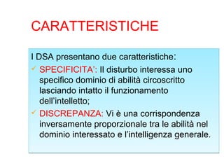 CARATTERISTICHE
I DSA presentano due caratteristiche:
 SPECIFICITA’: Il disturbo interessa uno
specifico dominio di abilità circoscritto
lasciando intatto il funzionamento
dell’intelletto;
 DISCREPANZA: Vi è una corrispondenza
inversamente proporzionale tra le abilità nel
dominio interessato e l’intelligenza generale.
I DSA presentano due caratteristiche:
 SPECIFICITA’: Il disturbo interessa uno
specifico dominio di abilità circoscritto
lasciando intatto il funzionamento
dell’intelletto;
 DISCREPANZA: Vi è una corrispondenza
inversamente proporzionale tra le abilità nel
dominio interessato e l’intelligenza generale.
 