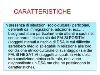 CARATTERISTICHE
In presenza di situazioni socio-culturali particolari,
derivanti da immigrazione, adozione, ecc…,
bisognerà stare particolarmente attenti e cauti nel
considerare il rischio sia dei FALSI POSITIVI
(soggetti ritenuti a rischio di DSA le cui difficoltà
sarebbero meglio spiegabili in relazione alla loro
condizione etnico-culturale di svantaggio) sia dei
FALSI NEGATIVI (soggetti ai quali, in virtù della
loro condizione etnico-culturale, non viene
diagnosticato un DSA ma che ne possiedono le
caratteristiche).
In presenza di situazioni socio-culturali particolari,
derivanti da immigrazione, adozione, ecc…,
bisognerà stare particolarmente attenti e cauti nel
considerare il rischio sia dei FALSI POSITIVI
(soggetti ritenuti a rischio di DSA le cui difficoltà
sarebbero meglio spiegabili in relazione alla loro
condizione etnico-culturale di svantaggio) sia dei
FALSI NEGATIVI (soggetti ai quali, in virtù della
loro condizione etnico-culturale, non viene
diagnosticato un DSA ma che ne possiedono le
caratteristiche).
 