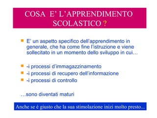 COSA E’ L’APPRENDIMENTO
SCOLASTICO ?
 E’ un aspetto specifico dell’apprendimento in
generale, che ha come fine l’istruzione e viene
sollecitato in un momento dello sviluppo in cui…
 -i processi d’immagazzinamento
 -i processi di recupero dell’informazione
 -i processi di controllo
…sono diventati maturi
Anche se è giusto che la sua stimolazione inizi molto presto...
 