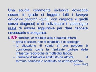 Una scuola veramente inclusiva dovrebbe
essere in grado di leggere tutti i bisogni
educativi speciali (quelli con diagnosi e quelli
senza diagnosi) e di individuare il fabbisogno
reale di risorse aggiuntive per dare risposte
necessarie e adeguate.
L’ICF fornisce un modello utile a questa lettura:
– parla di salute, non di disabilità o di patologia;
– la situazione di salute di una persona è
considerata come la risultante globale delle
influenze reciproche di molteplici fattori;
– il termine disabilità è sostituito da attività, il
termine handicap è sostituito da partecipazione.
[Ianes, 2003]
 