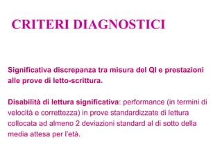CRITERI DIAGNOSTICI
Significativa discrepanza tra misura del QI e prestazioni
alle prove di letto-scrittura.
Disabilità di lettura significativa: performance (in termini di
velocità e correttezza) in prove standardizzate di lettura
collocata ad almeno 2 deviazioni standard al di sotto della
media attesa per l’età.
 