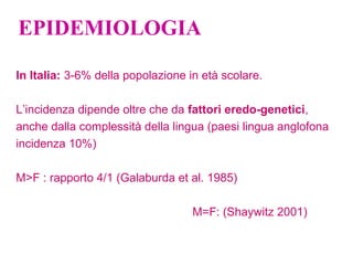 EPIDEMIOLOGIA
In Italia: 3-6% della popolazione in età scolare.
L’incidenza dipende oltre che da fattori eredo-genetici,
anche dalla complessità della lingua (paesi lingua anglofona
incidenza 10%)
M>F : rapporto 4/1 (Galaburda et al. 1985)
M=F: (Shaywitz 2001)
 