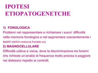 IPOTESI
ETIOPATOGENETCHE
1) FONOLOGICA
Problemi nel rappresentare e richiamare i suoni: difficoltà
nella memoria fonologica e nel segmentare coscientemente i
suoni (deficit corteccia frontale sx).
2) MAGNOCELLULARE
Difficoltà uditiva e visiva, dove la discriminazione tra fonemi
che richiede un’analisi di frequenza molto precisa è peggiore
nei dislessici rispetto ai controlli.
 