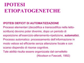 IPOTESI
ETIOPATOGENETCHE
IPOTESI DEFICIT DI AUTOMATIZZAZIONE
Processi elementari (decodifica e transcodifica nella letto-
scrittura) devono poter divenire, dopo un periodo di
esposizione all’esercizio-allenamento-ripetizione, automatici.
Processo automatico: processamento dell’informazione in
modo veloce ed efficiente senza attenzione focale e con
scarso dispendio di risorse cognitive.
Tale abilità risulta essere organizzata dal cervelletto
(Nicolson e Fawcett, 1992)
 