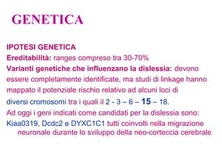 GENETICA
IPOTESI GENETICA
Ereditabilità: ranges compreso tra 30-70%
Varianti genetiche che influenzano la dislessia: devono
essere completamente identificate, ma studi di linkage hanno
mappato il potenziale rischio relativo ad alcuni loci di
diversi cromosomi tra i quali il 2 - 3 – 6 – 15 – 18.
Ad oggi i geni indicati come candidati per la dislessia sono:
Kiaa0319, Dcdc2 e DYXC1C1 tutti coinvolti nella migrazione
neuronale durante lo sviluppo della neo-corteccia cerebrale
 