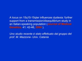 A locus on 15q15-15qter influences dyslexia: further
support from a transmission/disequilibrium study in
an Italian-speaking population (Journal of MedicalJournal of Medical
Genetics,Genetics, 41: 42-46, 20042004 ).
Uno studio recente è stato effettuato dal gruppo del
prof. M. Mazzone- Univ. Catania
 